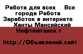 Работа для всех! - Все города Работа » Заработок в интернете   . Ханты-Мансийский,Нефтеюганск г.